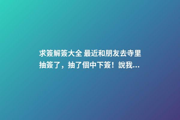 求簽解簽大全 最近和朋友去寺里抽簽了，抽了個中下簽！說我運氣不佳！說是欠老祖人的太多，就是死去的人！鬼節的時候也